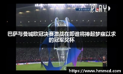 巴萨与曼城欧冠决赛激战在即谁将捧起梦寐以求的冠军奖杯